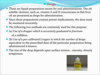Drops
These are liquid preparations meant for oral administrations. The oil
soluble vitamins, such as, vitamin A and D concentrates in fish-liver
oil are presented as drops for administration.
Since these preparations contain potent medicaments, the dose must
be measured accurately.
The following two methods are commonly used for this purpose:
(a) Use of a dropper which is accurately graduated in fractions
of a millilitre.
(b) Use of a pre-calibrated Cropper in which the number of drops
equivalent to the prescribed dose of the particular preparation being
administered is known.
The size of the drop depends upon surface tension , viscosity, density
tempreture
 