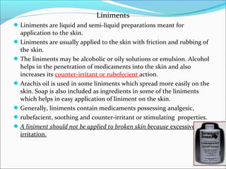 Liniments
Liniments are liquid and semi-liquid preparations meant for
application to the skin.
Liniments are usually applied to the skin with friction and rubbing of
the skin.
The liniments may be alcoholic or oily solutions or emulsion. Alcohol
helps in the penetration of medicaments into the skin and also
increases its counter-irritant or rubefecient action.
Arachis oil is used in some liniments which spread more easily on the
skin. Soap is also included as ingredients in some of the liniments
which helps in easy application of liniment on the skin.
Generally, liniments contain medicaments possessing analgesic,
rubefacient, soothing and counter-irritant or stimulating properties.
A liniment should not be applied to broken skin because excessive
irritation.
 