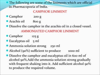 The following are some of the liniments which are official
in Pharmacopoeia of India.
CAMPHOR LINIMENT
Camphor 200 g
Arachis oil 800 g
Dissolve the camphor in the arachis oil in a closed vessel.
AMMONIATED CAMPHOR LINIMENT
Camphor 125 g
Eucalyptus oil 5 ml
Ammonia solution strong 250 ml
Alcohol (90%) sufficient to produce 1000 ml
Dissolve the camphor and eucalyptus oil in 600 ml of
alcohol 90%.Add the ammonia solution strong gradually
with frequent shaking into it. Add sufficient alcohol 90%
to produce the required volume.
 