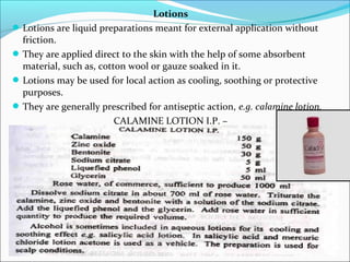 Lotions
Lotions are liquid preparations meant for external application without
friction.
They are applied direct to the skin with the help of some absorbent
material, such as, cotton wool or gauze soaked in it.
Lotions may be used for local action as cooling, soothing or protective
purposes.
They are generally prescribed for antiseptic action, e.g. calamine lotion.
CALAMINE LOTION I.P. –
 