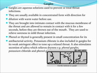 Gargles
Gargles are aqueous solutions used to prevent or treat throat
infections.
They are usually available in concentrated form with direction for
dilution with warm water before use.
They are brought into intimate contact with the mucous membrane of
the throat and are allowed to remain in contact with it for a few
seconds, before they are thrown out of the mouth . They are used to
relieve soreness in mild throat infection.
Phenol or thymol is generally present in small concentration for its
antibacterial activity. Potassium chlorate is also included in gargles for
its weak astringent effect to tone up a relaxed throat. It also stimulates
secretion of saliva which relieves dryness e.g. phenol gargles,
potassium chloride and phenol gargles.
 
