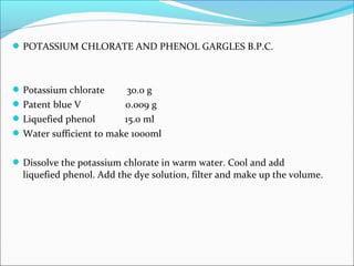 POTASSIUM CHLORATE AND PHENOL GARGLES B.P.C.
Potassium chlorate 30.0 g
Patent blue V 0.009 g
Liquefied phenol 15.0 ml
Water sufficient to make 1000ml
Dissolve the potassium chlorate in warm water. Cool and add
liquefied phenol. Add the dye solution, filter and make up the volume.
 