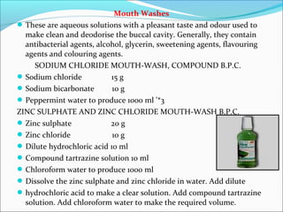 Mouth Washes
These are aqueous solutions with a pleasant taste and odour used to
make clean and deodorise the buccal cavity. Generally, they contain
antibacterial agents, alcohol, glycerin, sweetening agents, flavouring
agents and colouring agents.
SODIUM CHLORIDE MOUTH-WASH, COMPOUND B.P.C.
Sodium chloride 15 g
Sodium bicarbonate 10 g
Peppermint water to produce 1000 ml '*3
ZINC SULPHATE AND ZINC CHLORIDE MOUTH-WASH B.P.C.
Zinc sulphate 20 g
Zinc chloride 10 g
Dilute hydrochloric acid 10 ml
Compound tartrazine solution 10 ml
Chloroform water to produce 1000 ml
Dissolve the zinc sulphate and zinc chloride in water. Add dilute
hydrochloric acid to make a clear solution. Add compound tartrazine
solution. Add chloroform water to make the required volume.
 