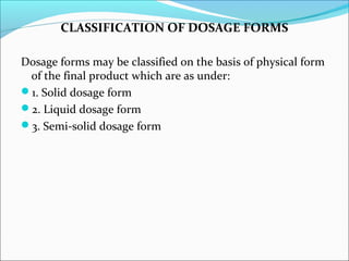 CLASSIFICATION OF DOSAGE FORMS
Dosage forms may be classified on the basis of physical form
of the final product which are as under:
1. Solid dosage form
2. Liquid dosage form
3. Semi-solid dosage form
 
