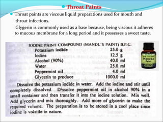Throat Paints
Throat paints are viscous liquid preparations used for mouth and
throat infections.
Glygerin is commonly used as a base because, being viscous it adheres
to mucous membrane for a long period and it possesses a sweet taste.
 
