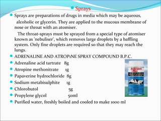 Sprays
Sprays are preparations of drugs in media which may be aqueous,
alcoholic or glycerin. They are applied to the mucous membrane of
nose or throat with an atomiser.
The throat-sprays must be sprayed from a special type of atomiser
known as 'nebuliser', which removes large droplets by a baffling
system. Only fine droplets are required so that they may reach the
lungs.
ADRENALINE AND ATROP1NE SPRAY COMPOUND B.P.C.
Adrenaline acid tartrate 8g
Atropine methonitrate 1g
Papaverine hydrochloride 8g
Sodium metabisulphite 1g
Chlorobutol 5g
Propylene glycol 50ml
Purified water, freshly boiled and cooled to make 1000 ml
 