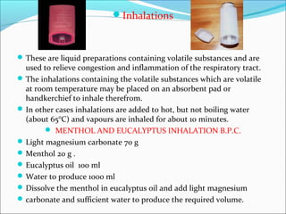 Inhalations
These are liquid preparations containing volatile substances and are
used to relieve congestion and inflammation of the respiratory tract.
The inhalations containing the volatile substances which are volatile
at room temperature may be placed on an absorbent pad or
handkerchief to inhale therefrom.
In other cases inhalations are added to hot, but not boiling water
(about 65°C) and vapours are inhaled for about 10 minutes.
 MENTHOL AND EUCALYPTUS INHALATION B.P.C.
Light magnesium carbonate 70 g
Menthol 20 g .
Eucalyptus oil 100 ml
Water to produce 1000 ml
Dissolve the menthol in eucalyptus oil and add light magnesium
carbonate and sufficient water to produce the required volume.
 