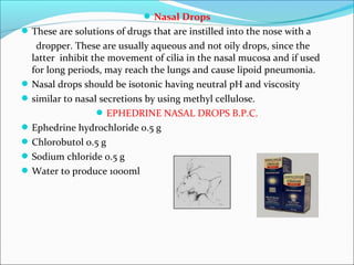 Nasal Drops
These are solutions of drugs that are instilled into the nose with a
dropper. These are usually aqueous and not oily drops, since the
latter inhibit the movement of cilia in the nasal mucosa and if used
for long periods, may reach the lungs and cause lipoid pneumonia.
Nasal drops should be isotonic having neutral pH and viscosity
similar to nasal secretions by using methyl cellulose.
EPHEDRINE NASAL DROPS B.P.C.
Ephedrine hydrochloride 0.5 g
Chlorobutol 0.5 g
Sodium chloride 0.5 g
Water to produce 1000ml
 