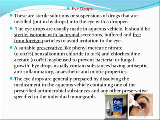 Eye Drops
These are sterile solutions or suspensions of drugs that are
instilled (put in by drops) into the eye with a dropper.
 The eye drops are usually made in aqueous vehicle. It should be
sterile, isotonic with lachrymal secretions, buffered and free
from foreign particles to avoid irritation to the eye.
A suitable preservative like phenyl mercuric nitrate
(0.002%),benzalkonium chloride (0.01%) and chlorhexidine
acetate (0.01%) maybeused to prevent bacterial or fungal
growth. Eye drops usually contain substances having antiseptic,
anti-inflammatory, anaesthetic and miotic properties.
The eye drops are generally prepared by dissolving the
medicament in the aqueous vehicle containing one of the
prescribed antimicrobial substances and any other preservative
specified in the individual monograph.
 