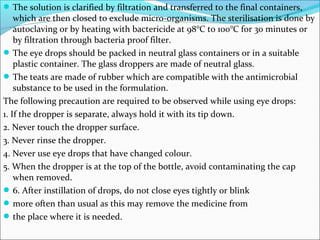 The solution is clarified by filtration and transferred to the final containers,
which are then closed to exclude micro-organisms. The sterilisation is done by
autoclaving or by heating with bactericide at 98°C to 100°C for 30 minutes or
by filtration through bacteria proof filter.
The eye drops should be packed in neutral glass containers or in a suitable
plastic container. The glass droppers are made of neutral glass.
The teats are made of rubber which are compatible with the antimicrobial
substance to be used in the formulation.
The following precaution are required to be observed while using eye drops:
1. If the dropper is separate, always hold it with its tip down.
2. Never touch the dropper surface.
3. Never rinse the dropper.
4. Never use eye drops that have changed colour.
5. When the dropper is at the top of the bottle, avoid contaminating the cap
when removed.
6. After instillation of drops, do not close eyes tightly or blink
more often than usual as this may remove the medicine from
the place where it is needed.
 