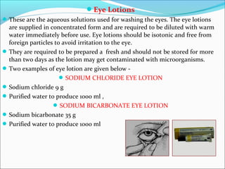 Eye Lotions
These are the aqueous solutions used for washing the eyes. The eye lotions
are supplied in concentrated form and are required to be diluted with warm
water immediately before use. Eye lotions should be isotonic and free from
foreign particles to avoid irritation to the eye.
They are required to be prepared a fresh and should not be stored for more
than two days as the lotion may get contaminated with microorganisms.
Two examples of eye lotion are given below -
SODIUM CHLORIDE EYE LOTION
Sodium chloride 9 g
Purified water to produce 1000 ml ,
SODIUM BICARBONATE EYE LOTION
Sodium bicarbonate 35 g
Purified water to produce 1000 ml
 