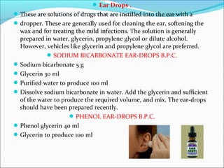 Ear Drops .
These are solutions of drugs that are instilled into the ear with a
dropper. These are generally used for cleaning the ear, softening the
wax and for treating the mild infections. The solution is generally
prepared in water, glycerin, propylene glycol or dilute alcohol.
However, vehicles like glycerin and propylene glycol are preferred.
SODIUM BICARBONATE EAR-DROPS B.P.C.
Sodium bicarbonate 5 g
Glycerin 30 ml
Purified water to produce 100 ml
Dissolve sodium bicarbonate in water. Add the glycerin and sufficient
of the water to produce the required volume, and mix. The ear-drops
should have been prepared recently.
PHENOL EAR-DROPS B.P.C.
Phenol glycerin 40 ml
Glycerin to produce 100 ml
 