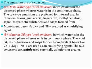The emulsions are of two types:
(a) Oil in Water type (o/w) emulsion, in which oil is in the
dispersed phase whereas water is in the continuous phase.
The o/w type emulsions are preferred for internal use. In
these emulsions, gum acacia, tragacanth, methyl cellulose,
saponins synthetic substances and soaps formed from
Monovalent bases Na+
, K+ and NH+ are used as emulsifying
agent.
(b) Water in Oil type (w/o) emulsion, in which water is in the
dispersed phase whereas oil is in continuous phase. The wool
fat, resins,beeswax and soaps formed from divalent bases like
Ca++ ,Mg++,Zn++ are used as an emulsifying agents.The w/o
emulsions are mainly used externally as lotions or creams.
 