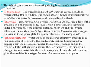 The following tests are done for distinguishing between o/w and w/o
emulsions:
(1) Dilution test—The emulsion is diluted with water. In case the emulsion
remains stable fter its dilution, it is o/w emulsion. The w/o emulsion breaks on
its dilution with water but remains stable when diluted with oil.
(2) Dye test—The scarlet red dye is mixed with the emulsion. Place a drop of the
emulsion on a microscope slide, cover it with a cover-slip, and examine it
under a microscope. If the disperse globules appear red and the "ground"
colourless, the emulsion is o/w type. The reverse condition occurs in w/o type
emulsion ie. the disperse globules appear colorless in the red "ground".
(3) Conductivity test—Water is a good conductor of electricity, whereas oil is
non-conductor of electricity. The conductivity test can be performed by
dipping a pair of electrodes connected through a low voltage bulb in the
emulsion. If the bulb glows on passing the electric current, the emulsion is
o/w type, because water is in the continuous phase. In case the bulb does not
glow, the emulsion is w/o type, because oil is in the continuous phase.
 
