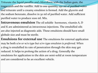 Triturate the liquid paraffin and chloroform with the Indian gum, the
tragacanth and the vanillin. Add in one quantity 250 ml of purified water
and triturate until a creamy emulsion is formed. Add the glycerin and
the sodium benzoate, dissolve in 50 ml of purified water. Add sufficient
purified water to produce 1000 ml. Mix.
Intravenous emulsion The oil soluble hormones, vitamin A, D
and K are administered as intravenous injections. The emulsified oils
are also injected as diagnostic aids. These emulsions should have small
globule size and must be sterile.
Emulsions for external use The emulsions for external application
may be both o/w or w/o type but o/vv type emulsion is preferred. When
a drug is emulsified its rate of penetration through the skin may get
reduced. It helps to prolong the action of a drug. Generally the
emulsions for application to the skin are semi-solid at room temperature
and are considered to be an excellent vehicle.
 
