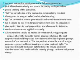 An ideal suspension must possess the following properties:
(1) It should settle slowly and should be readily re-dispersed on
gentle shaking of the container.
"(2) The particle size of the suspension remains fairly constant
throughout its long period of undisturbed standing.
(3) The suspension should pour readily and evenly from its container.
(4) It should be free from large particles which spoil its appearance,
give a gritty taste to oral preparations and also cause irritation to
sensitive tissues when applied externally.
All suspensions should be packed in containers having adequate
airspace above the liquid to permit adequate shaking. The oral
suspensions should be packed in wide mouth bottles to permit prompt
removal of the suspension. The suspensions should be stored in tight
containers, protected from freezing, excessive heat and light. The
suspension should be shaken before its use to ensure a uniform
distribution of solid in the vehicle, thereby giving a uniform and proper
dosage.
 