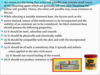 the reason for this being that white soft paraffin may contain small traces
of the bleaching agent which are generally left over after bleaching the
yellow soft paraffin. Hence, the white soft paraffin may cause irritation to
the eye.
While selecting-a suitable ointment base, the factors such as the
action desired, nature of the medicament to be incorporated and the
stability of an ointment are to be considered. An Ideal ointment base
should possess the following properties:
(1) It should be inert, odourless and smooth.
(2) It should be physically and chemically stable.
(3) It should be compatible with the skin and with the incorporated
medicaments.
(4) It should be of such a consistency that it spreads and softens
when applied to the skin with stress.
(5) It should not retard healing of the wound,
(6) It should not produce irritation or sensitization of the skin.
 
