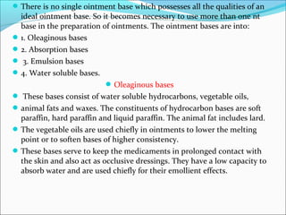There is no single ointment base which possesses all the qualities of an
ideal ointment base. So it becomes necessary to use more than one nt
base in the preparation of ointments. The ointment bases are into:
1. Oleaginous bases
2. Absorption bases
 3. Emulsion bases
4. Water soluble bases.
Oleaginous bases
 These bases consist of water soluble hydrocarbons, vegetable oils,
animal fats and waxes. The constituents of hydrocarbon bases are soft
paraffin, hard paraffin and liquid paraffin. The animal fat includes lard.
The vegetable oils are used chiefly in ointments to lower the melting
point or to soften bases of higher consistency.
These bases serve to keep the medicaments in prolonged contact with
the skin and also act as occlusive dressings. They have a low capacity to
absorb water and are used chiefly for their emollient effects.
 