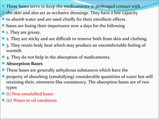These bases serve to keep the medicaments in prolonged contact with
the skin and also act as occlusive dressings. They have a low capacity
to absorb water and are used chiefly for their emollient effects.
bases are losing their importance now a days for the following
1. They are greasy.
2. They are sticky and are difficult to remove both from skin and clothing.
3. They retain body heat which may produce an uncomfortable feeling of
warmth.
4. They do not help in the absorption of medicaments.
Absorption Bases
These bases are generally anhydrous substances which have the
property of absorbing (emulsifying) considerable quantities of water but still
retaining their, ointment-like consistency. The absorption bases are of two
types:
(i) Non-emulsified bases
(ii) Water in oil emulsions
 