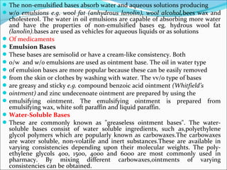 The non-emulsified bases absorb water and aqueous solutions producing
w/o emulsions e.g. wool fat (anhydrous lanolin), wool alcohol,bees wax and
cholesterol. The water in oil emulsions are capable of absorbing more water
and have the properties of non-emulsified bases eg. hydrous wool fat
(lanolin).bases are used as vehicles for aqueous liquids or as solutions
Of medicaments
Emulsion Bases
These bases are semisolid or have a cream-like consistency. Both
o/w and w/o emulsions are used as ointment base. The oil in water type
of emulsion bases are more popular because these can be easily removed
from the skin or clothes by washing with water. The vv/o type of bases
are greasy and sticky e.g. compound benzoic acid ointment (Whitfield’s
ointment) and zinc undecenoate ointment are prepared by using the
emulsifying ointment. The emulsifying ointment is prepared from
emulsifying wax, white soft paraffin and liquid paraffin.
Water-Soluble Bases
These are commonly known as "greaseless ointment bases". The water-
soluble bases consist of water soluble ingredients, such as,polyethylene
glycol polymers which are popularly known as carbowaxes.The carbowaxes
are water soluble, non-volatile and inert substances.These are available in
varying consistencies depending upon their molecular weights. The poly-
ethylene glycols 400, 1500, 4000 and 6000 are most commonly used in
pharmacy. By mixing different carbowaxes,ointments of varying
consistencies can be obtained.
 