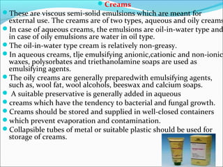 Creams
These are viscous semi-solid emulsions which are meant for
external use. The creams are of two types, aqueous and oily creams
In case of aqueous creams, the emulsions are oil-in-water type and
in case of oily emulsions are water in oil type.
The oil-in-water type cream is relatively non-greasy.
In aqueous creams, tlje emulsifying anionic,cationic and non-ionic
waxes, polysorbates and triethanolamine soaps are used as
emulsifying agents.
The oily creams are generally preparedwith emulsifying agents,
such as, wool fat, wool alcohols, beeswax and calcium soaps.
 A suitable preservative is generally added in aqueous
creams which have the tendency to bacterial and fungal growth.
Creams should be stored and supplied in well-closed containers
which prevent evaporation and contamination.
Collapsible tubes of metal or suitable plastic should be used for
storage of creams.
 