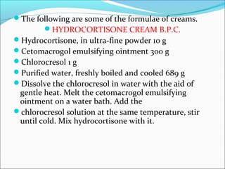 The following are some of the formulae of creams.
HYDROCORTISONE CREAM B.P.C.
Hydrocortisone, in ultra-fine powder 10 g
Cetomacrogol emulsifying ointment 300 g
Chlorocresol 1 g
Purified water, freshly boiled and cooled 689 g
Dissolve the chlorocresol in water with the aid of
gentle heat. Melt the cetomacrogol emulsifying
ointment on a water bath. Add the
chlorocresol solution at the same temperature, stir
until cold. Mix hydrocortisone with it.
 