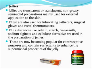 Jellies
Jellies are transparent or translucent, non-greasy,
semi-solid preparations mainly used for external
application to the skin.
These are also used for lubricating catheters, surgical
gloves and rectal thermometers.
The substances like gelatin, starch, tragacanth,
sodium alginate and cellulose derivative are used in
the preparation of jellies.
 These are now becoming popular for contraceptive
purposes and contain surfactants to enhance the
supermicidal properties of the jelly.
 