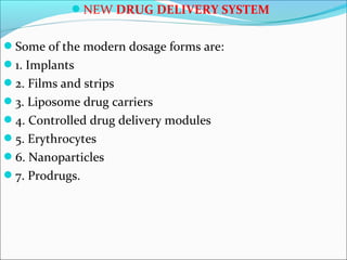 NEW DRUG DELIVERY SYSTEM
Some of the modern dosage forms are:
1. Implants
2. Films and strips
3. Liposome drug carriers
4. Controlled drug delivery modules
5. Erythrocytes
6. Nanoparticles
7. Prodrugs.
 