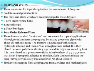 FILMS AND STRIPS
These are meant for topical application for slow release of drug over
predetermined period of time.
The films and strips which are becoming popular these days are:
1. Zero order release films
2. Buccal strips
3. Spray bandages
Zero Order Release Films
These films are called "laminates", and are meant for topical applications.
Nitroglycerin laminates are prepared by mixing propylene glycol with
about 1% carbopol resin. The mixture is neutralised with sodium
hydroxide solution and then 0.1% of nitroglycerin is added. It is then
placed between polythene sheets 5 x 5 cm and its edges are sealed by heat.
It is then placed on a pressure sensitive adhesive sheet of 5.5 x 5.5 cm so
that it can be properly adhesive to the skin. Such laminates release the
drug (nitroglycerin) slowly into circulation for about 12 hours.
Similarly pilocarpine films are prepared from acrylates and methacrylates.
 