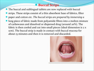 Buccal Strips
The buccal and sublingual tablets are now replaced with buccal
strips. These strips consist of a thin absorbent base of fabrics, filter
paper and cotton etc. The buccal strips are prepared by immersing a
long piece of fabric made from polyamide fibres into a molten mixture
of carbowaxes and dissolved or dispersed drug (around 20%). The
fabric is then cooled and cut into small pieces (ideal dimension is 2 x
1cm). The buccal strip is made in contact with buccal mucosa for
about 15 minutes and then it is removed and discarded.
 