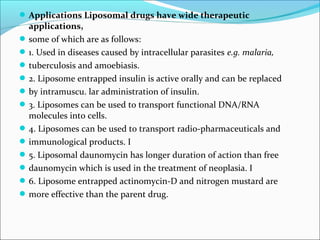 Applications Liposomal drugs have wide therapeutic
applications,
some of which are as follows:
1. Used in diseases caused by intracellular parasites e.g. malaria,
tuberculosis and amoebiasis.
2. Liposome entrapped insulin is active orally and can be replaced
by intramuscu. lar administration of insulin.
3. Liposomes can be used to transport functional DNA/RNA
molecules into cells.
4. Liposomes can be used to transport radio-pharmaceuticals and
immunological products. I
5. Liposomal daunomycin has longer duration of action than free
daunomycin which is used in the treatment of neoplasia. I
6. Liposome entrapped actinomycin-D and nitrogen mustard are
more effective than the parent drug.
 