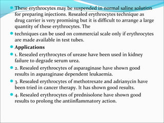These erythrocytes may be suspended in normal saline solution
for preparing injections. Resealed erythrocytes technique as
drug carrier is very promising but it is difficult to arrange a large
quantity of these erythrocytes. The
techniques can be used on commercial scale only if erythrocytes
are made available in test tubes.
Applications
1. Resealed erythrocytes of urease have been used in kidney
failure to degrade serum urea.
2. Resealed erythrocytes of asparaginase have shown good
results in asparaginase dependent leukaemia.
3. Resealed erythrocytes of methotrexate and adrianycin have
been tried in cancer therapy. It has shown good results.
4. Resealed erythrocytes of prednisolone have shown good
results to prolong the antiinflammatory action.
 