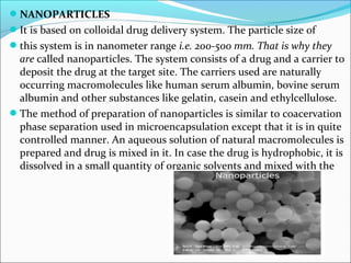 NANOPARTICLES
It is based on colloidal drug delivery system. The particle size of
this system is in nanometer range i.e. 200-500 mm. That is why they
are called nanoparticles. The system consists of a drug and a carrier to
deposit the drug at the target site. The carriers used are naturally
occurring macromolecules like human serum albumin, bovine serum
albumin and other substances like gelatin, casein and ethylcellulose.
The method of preparation of nanoparticles is similar to coacervation
phase separation used in microencapsulation except that it is in quite
controlled manner. An aqueous solution of natural macromolecules is
prepared and drug is mixed in it. In case the drug is hydrophobic, it is
dissolved in a small quantity of organic solvents and mixed with the
 