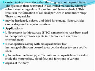 carrier, taking precautions that the drug may not be precipitated.
The system is then desolvated in controlled manner by adding a
solvent competing solute like sodium sulphate or alcohol. This
results in the formation of colloidal particles in nanometer range.
These nanoparticles
may be hardened, isolated and dried for storage. Nanoparticles
can be dispersed in aqueous system.
Applications
l. Flourescein isothiocyanate (FITC) nanoparticles have been used
to incorporate cytotoxic agents into tumour cells in cancer
chemotherapy.
2. Nanoparticles along with biological maker like
immunoglobulins can be used to target the drugs to very specific
sites.
3. In nuclear medicine 99 m Technitium nanoparticles are used to
study the morphology, blood flow and functions of various
organs of the body.
 