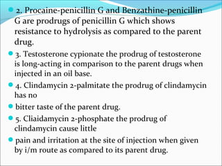 2. Procaine-penicillin G and Benzathine-penicillin
G are prodrugs of penicillin G which shows
resistance to hydrolysis as compared to the parent
drug.
3. Testosterone cypionate the prodrug of testosterone
is long-acting in comparison to the parent drugs when
injected in an oil base.
4. Clindamycin 2-palmitate the prodrug of clindamycin
has no
bitter taste of the parent drug.
5. Cliaidamycin 2-phosphate the prodrug of
clindamycin cause little
pain and irritation at the site of injection when given
by i/m route as compared to its parent drug.
 