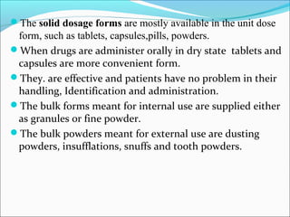The solid dosage forms are mostly available in the unit dose
form, such as tablets, capsules,pills, powders.
When drugs are administer orally in dry state tablets and
capsules are more convenient form.
They. are effective and patients have no problem in their
handling, Identification and administration.
The bulk forms meant for internal use are supplied either
as granules or fine powder.
The bulk powders meant for external use are dusting
powders, insufflations, snuffs and tooth powders.
 
