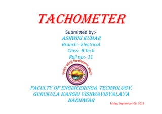 TACHOMETER
Submitted by:-

ASHWINI KUMAR
Branch:- Electrical
Class:-B.Tech
Roll no:- 11

FACULTY OF ENGINEERING& TECHNOLOGY,
GURUKULA KANGRI VISHWAVIDYALAYA
HARIDWAR
Friday, September 06, 2013

 