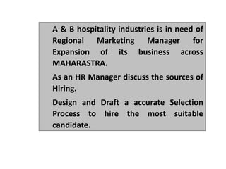 A & B hospitality industries is in need of
Regional Marketing Manager for
Expansion of its business across
MAHARASTRA.
As an HR Manager discuss the sources of
Hiring.
Design and Draft a accurate Selection
Process to hire the most suitable
candidate.
 