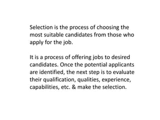 Selection is the process of choosing the
most suitable candidates from those who
apply for the job.
It is a process of offering jobs to desired
candidates. Once the potential applicants
are identified, the next step is to evaluate
their qualification, qualities, experience,
capabilities, etc. & make the selection.
 