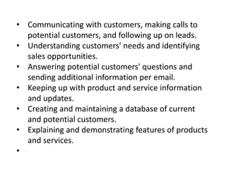 • Communicating with customers, making calls to
potential customers, and following up on leads.
• Understanding customers' needs and identifying
sales opportunities.
• Answering potential customers' questions and
sending additional information per email.
• Keeping up with product and service information
and updates.
• Creating and maintaining a database of current
and potential customers.
• Explaining and demonstrating features of products
and services.
•
 
