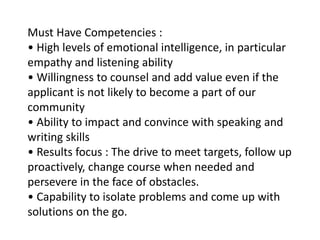 Must Have Competencies :
• High levels of emotional intelligence, in particular
empathy and listening ability
• Willingness to counsel and add value even if the
applicant is not likely to become a part of our
community
• Ability to impact and convince with speaking and
writing skills
• Results focus : The drive to meet targets, follow up
proactively, change course when needed and
persevere in the face of obstacles.
• Capability to isolate problems and come up with
solutions on the go.
 