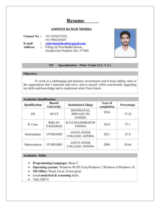 Resume
ASHWINI KUMAR MISHRA
Contact No : +91-9554257856
+91-9984105447
E-mail : Ashwinimishra04@gmail.com
Address : Village & Post-Budha Dewar,
Gonda,Uttar Pradesh, Pin- 271002
ITI Specialization : Fitter Trade (N.C.V.T.)
Objective:
To work in a challenging and dynamic environment and to keep adding value to
the organization that I represent and serve, and to myself, while concurrently upgrading
my skills and knowledge and to implement what I have learnt.
Academic Qualification:
Qualification
Board/
University
Institution/College
Year of
completion
Percentage
ITI NCVT
DEENDAYAL
PRIVATE ITI
GONDA
2016
75.35
B. Com.
RMLAU
FAIZABAD
R.S.S.M.SAHIBAPUR
GONDA
2014 57.1
Intermediate UP BOARD
JANTA INTER
COLLEGE, GONDA
2011 67.8
Matriculation UP BOARD
JANTA INTER
COLLEGE, GONDA
2009 58.66
Academic Skills:
• Programming Languages: Basic C
• Operating systems: Windows 98,XP,Vista,Windows 7,Windows 8,Windows 10.
• MS Office: Word, Excel, Power point.
• Good analytical & reasoning skills.
• Tally ERP 9.
 