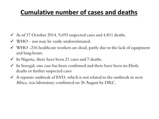 Cumulative number of cases and deaths 
 As of 17 October 2014, 9,693 suspected cases and 4,811 deaths. 
 WHO - nos may be vastly underestimated. 
 WHO -216 healthcare workers are dead, partly due to the lack of equipment 
and long hours. 
 In Nigeria, there have been 21 cases and 7 deaths. 
 In Senegal, one case has been confirmed and there have been no Ebola 
deaths or further suspected cases 
 A separate outbreak of EVD, which is not related to the outbreak in west 
Africa, was laboratory-confirmed on 26 August by DRC. 
 
