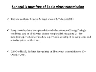 Senegal is now free of Ebola virus transmission 
 The first confirmed case in Senegal was on 29th August 2014. 
 Forty-two days have now passed since the last contact of Senegal’s single 
confirmed case of Ebola virus disease completed the requisite 21-day 
monitoring period, under medical supervision, developed no symptoms, and 
tested negative for the virus. 
 WHO officially declares Senegal free of Ebola virus transmission on 17th 
October 2014. 
 