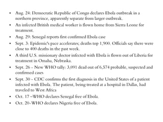 • Aug. 24: Democratic Republic of Congo declares Ebola outbreak in a 
northern province, apparently separate from larger outbreak. 
• An infected British medical worker is flown home from Sierra Leone for 
treatment. 
• Aug. 29: Senegal reports first confirmed Ebola case 
• Sept. 3: Epidemic's pace accelerates; deaths top 1,900. Officials say there were 
close to 400 deaths in the past week. 
• A third U.S. missionary doctor infected with Ebola is flown out of Liberia for 
treatment in Omaha, Nebraska. 
• Sept. 26 - New WHO tally: 3,091 dead out of 6,574 probable, suspected and 
confirmed cases 
• Sept. 30 - CDC confirms the first diagnosis in the United States of a patient 
infected with Ebola. The patient, being treated at a hospital in Dallas, had 
traveled to West Africa 
• Oct. 17 –WHO declares Senegal free of Ebola. 
• Oct. 20-WHO declares Nigeria free of Ebola. 
 