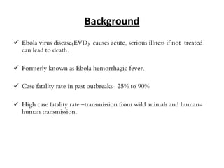 Background 
 Ebola virus disease(EVD) causes acute, serious illness if not treated 
can lead to death. 
 Formerly known as Ebola hemorrhagic fever. 
 Case fatality rate in past outbreaks- 25% to 90% 
 High case fatality rate –transmission from wild animals and human-human 
transmission. 
 