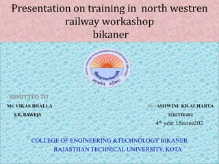 `
SUMITTED TO
Mr. VIKAS BHALLA By:-ASHWINI KR.ACHARYA
S.K. BAWEJA 15ECTEE202
4th year 15ectee202
COLLEGE OF ENGINEERING &TECHNOLOGY BIKANER
RAJASTHAN TECHNICAL UNIVERSITY, KOTA
Presentation on training in north westren
railway workashop
bikaner
 