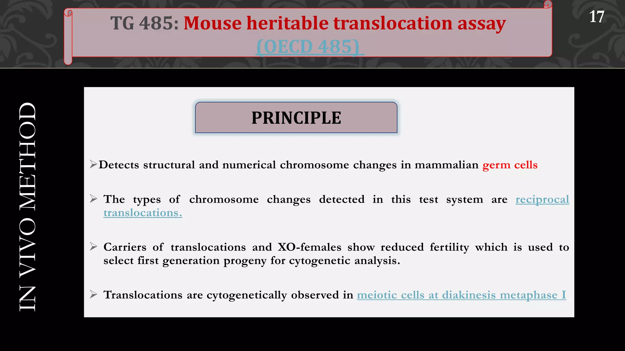 Detects structural and numerical chromosome changes in mammalian germ cells
 The types of chromosome changes detected in this test system are reciprocal
translocations.
 Carriers of translocations and XO-females show reduced fertility which is used to
select first generation progeny for cytogenetic analysis.
 Translocations are cytogenetically observed in meiotic cells at diakinesis metaphase I
3 / 1 / 2 0 1 7 17TG 485: Mouse heritable translocation assay
(OECD 485)
INVIVOMETHOD
PRINCIPLE
 