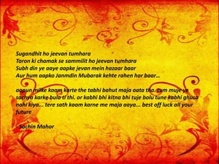 Sugandhit ho jeevan tumhara
Taron ki chamak se sammilit ho jeevan tumhara
Subh din ye aaye aapke jevan mein hazaar baar
Aur hum aapko Janmdin Mubarak kehte rahen har baar…
aapun milke kaam karte the tabhi bahut maja aata tha. tum muje ye
sachya karke bula ti thi. or kabhi bhi kitna bhi tuje bolu tune kabhi ghusa
nahi kiya... tere sath kaam karne me maja aaya... best off luck all your
future
- Sachin Mahor
 
