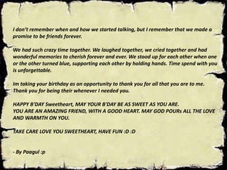 I don’t remember when and how we started talking, but I remember that we made a
promise to be friends forever.
We had such crazy time together. We laughed together, we cried together and had
wonderful memories to cherish forever and ever. We stood up for each other when one
or the other turned blue, supporting each other by holding hands. Time spend with you
is unforgettable.
Im taking your birthday as an opportunity to thank you for all that you are to me.
Thank you for being their whenever I needed you.
HAPPY B'DAY Sweetheart, MAY YOUR B'DAY BE AS SWEET AS YOU ARE.
YOU ARE AN AMAZING FRIEND, WITH A GOOD HEART. MAY GOD POURs ALL THE LOVE
AND WARMTH ON YOU.
TAKE CARE LOVE YOU SWEETHEART, HAVE FUN :D :D
- By Paagul :p
 